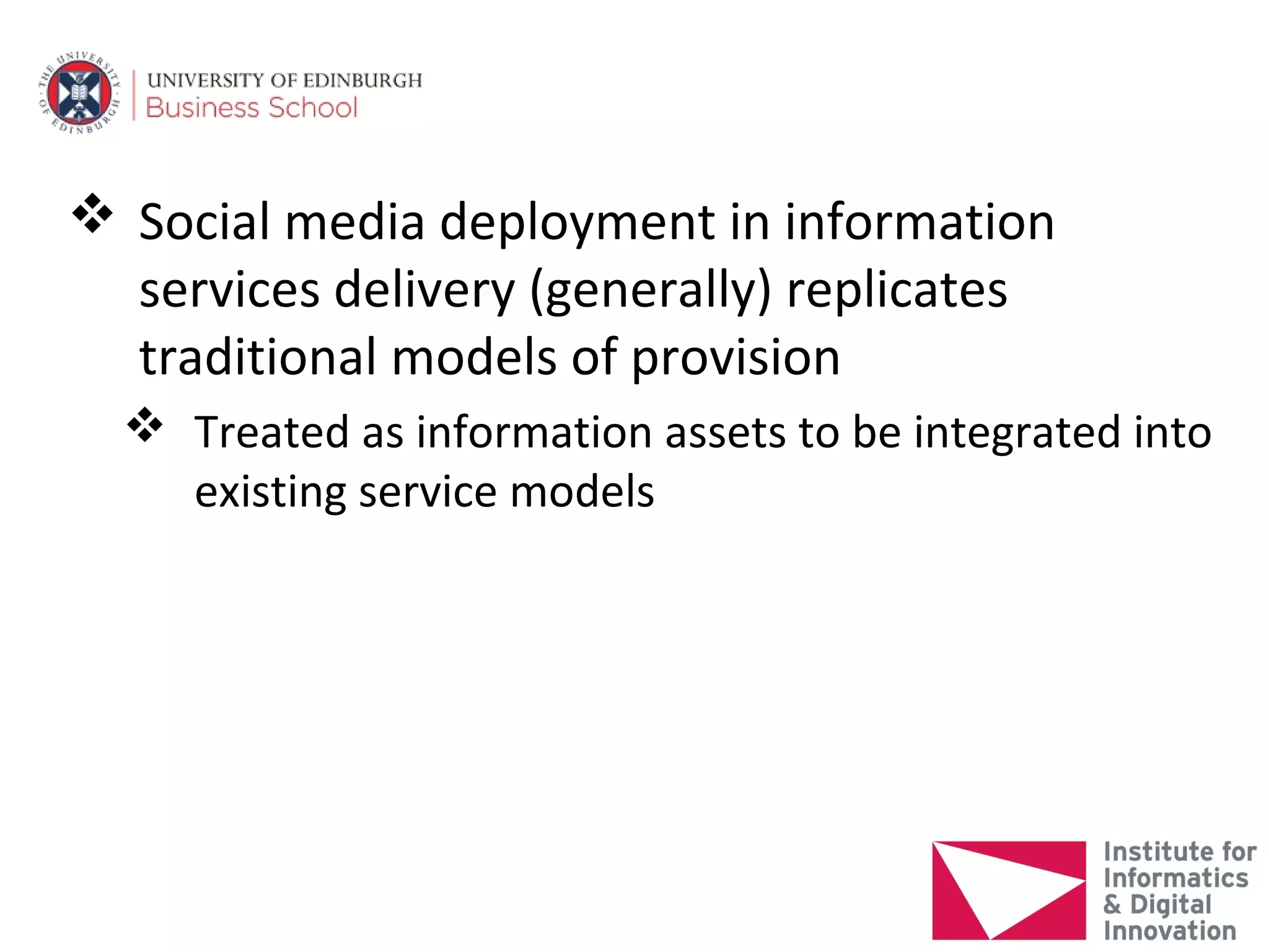  Social media deployment in information
  services delivery (generally) replicates
  traditional models of provision
   Treated as information assets to be integrated into
    existing service models
 