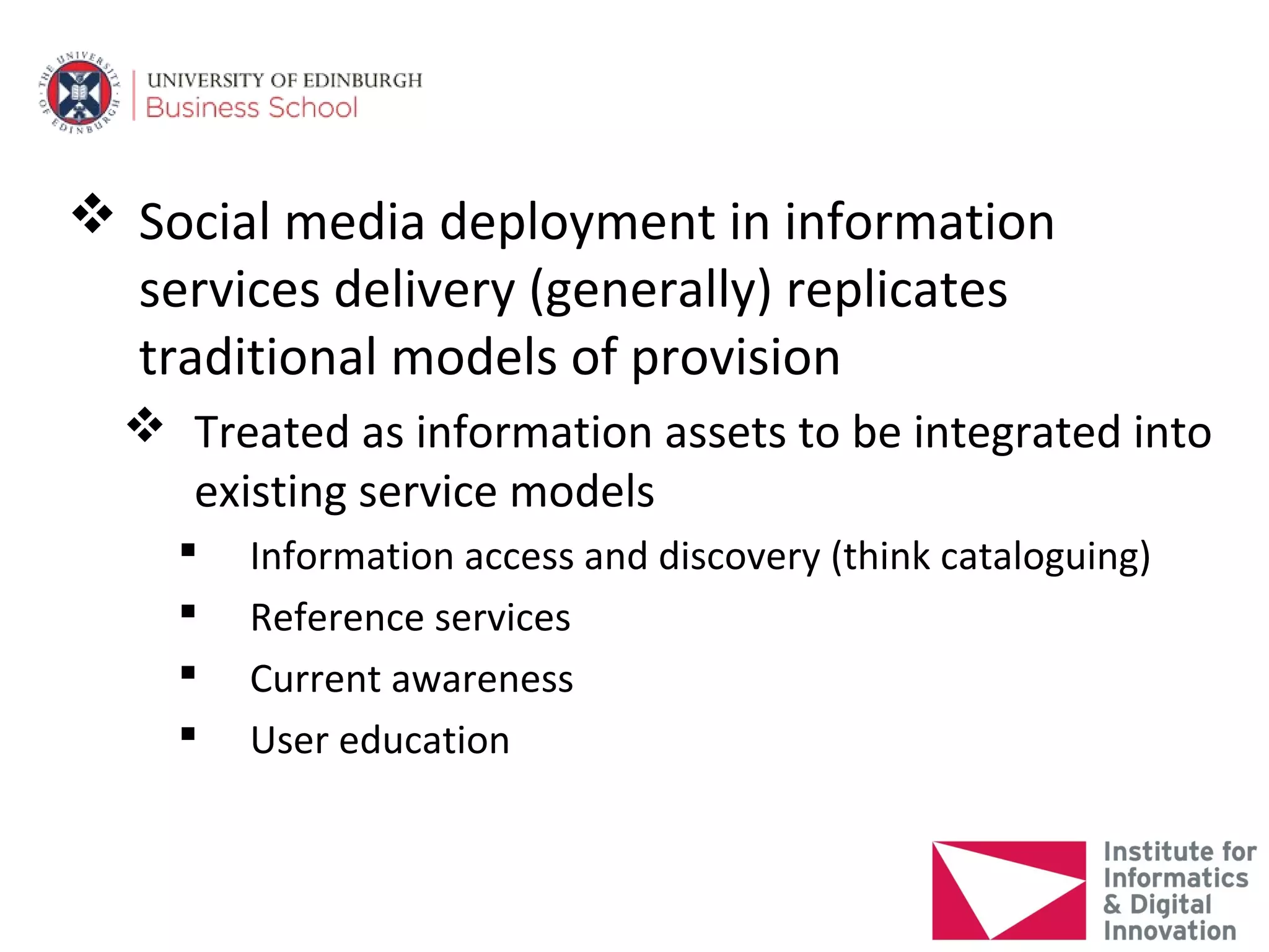  Social media deployment in information
  services delivery (generally) replicates
  traditional models of provision
   Treated as information assets to be integrated into
    existing service models
       Information access and discovery (think cataloguing)
       Reference services
       Current awareness
       User education
 