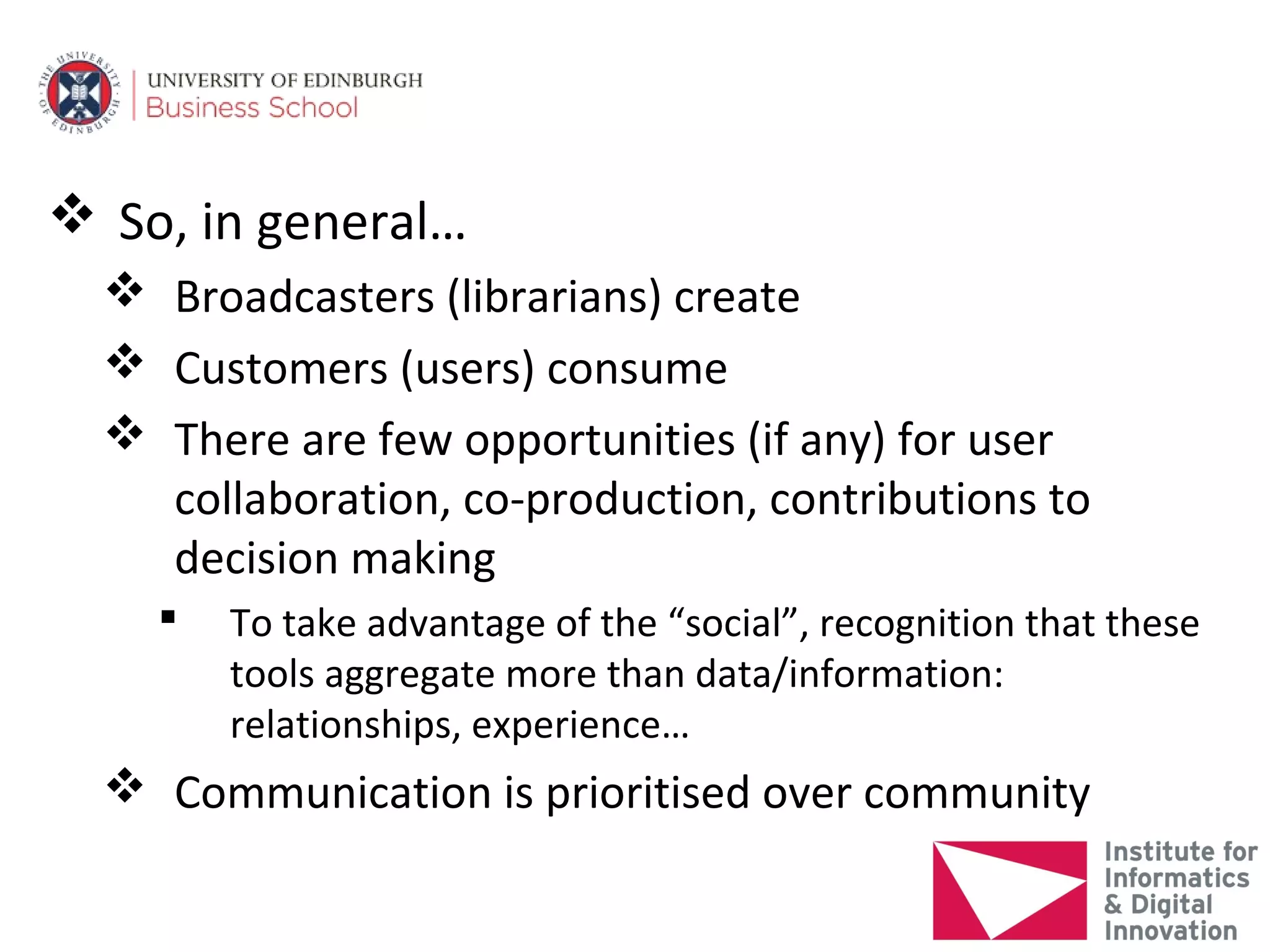  So, in general…
   Broadcasters (librarians) create
   Customers (users) consume
   There are few opportunities (if any) for user
    collaboration, co-production, contributions to
    decision making
       To take advantage of the “social”, recognition that these
        tools aggregate more than data/information:
        relationships, experience…
   Communication is prioritised over community
 