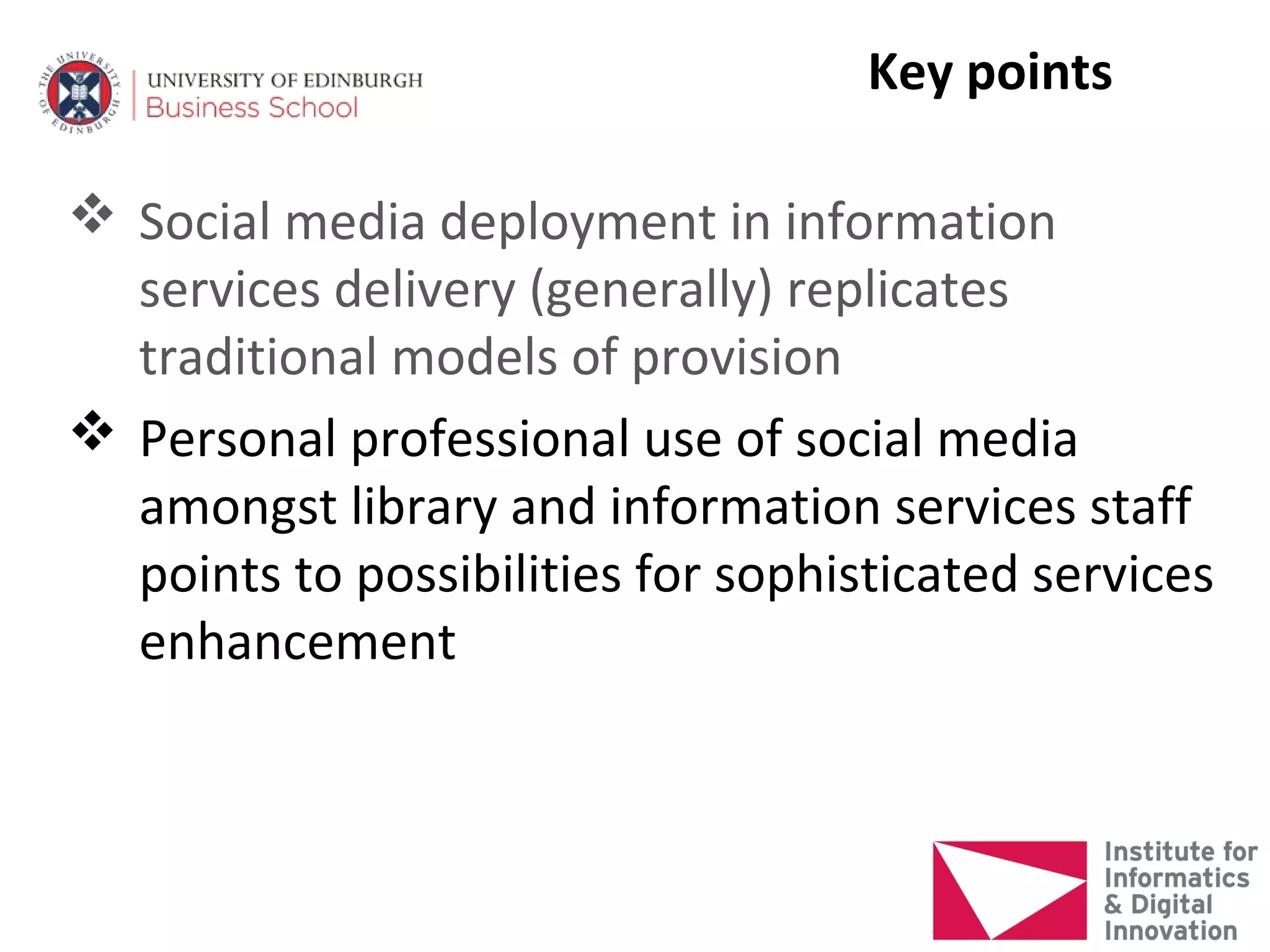 Key points

 Social media deployment in information
  services delivery (generally) replicates
  traditional models of provision
 Personal professional use of social media
  amongst library and information services staff
  points to possibilities for sophisticated services
  enhancement
 