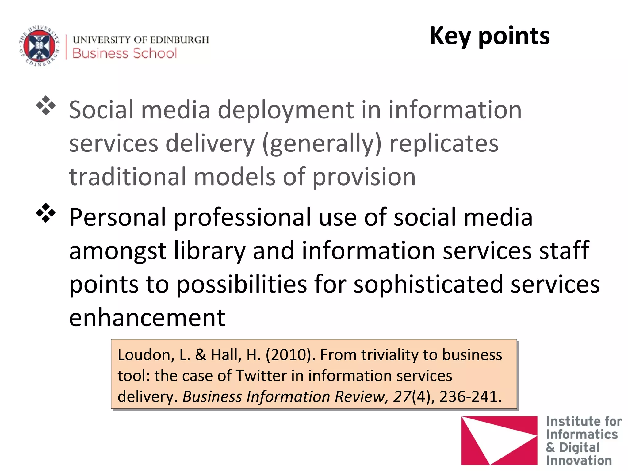 Key points

 Social media deployment in information
  services delivery (generally) replicates
  traditional models of provision
 Personal professional use of social media
  amongst library and information services staff
  points to possibilities for sophisticated services
  enhancement
       Loudon, L. & Hall, H. (2010). From triviality to business
       Loudon, L. & Hall, H. (2010). From triviality to business
       tool: the case of Twitter in information services
       tool: the case of Twitter in information services
       delivery. Business Information Review, 27(4), 236-241.
       delivery. Business Information Review, 27(4), 236-241.
 