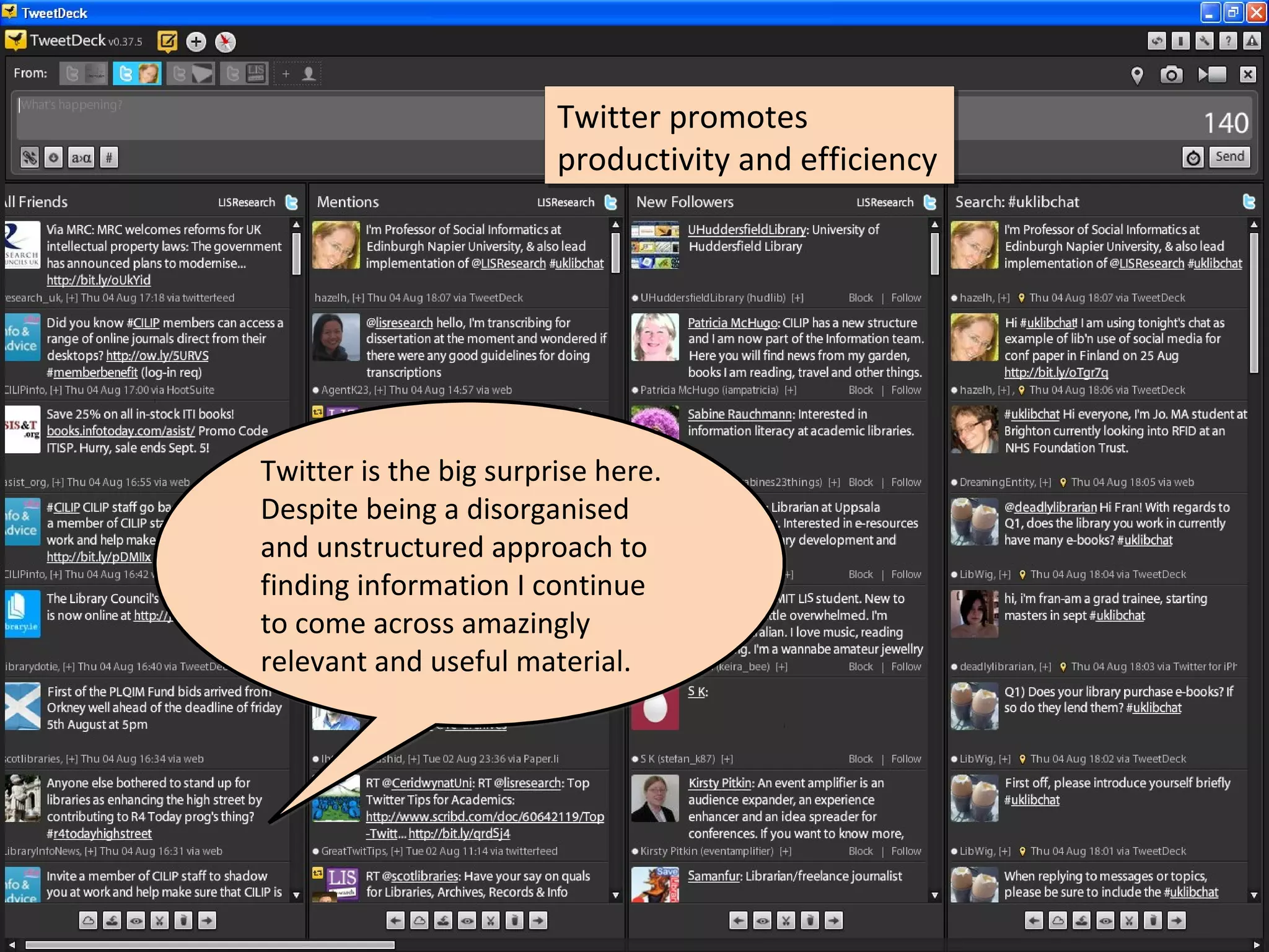 Twitter promotes
                        Twitter promotes
                        productivity and efficiency
                        productivity and efficiency




Twitter is the big surprise here.
Despite being a disorganised
and unstructured approach to
finding information I continue
to come across amazingly
relevant and useful material.
 