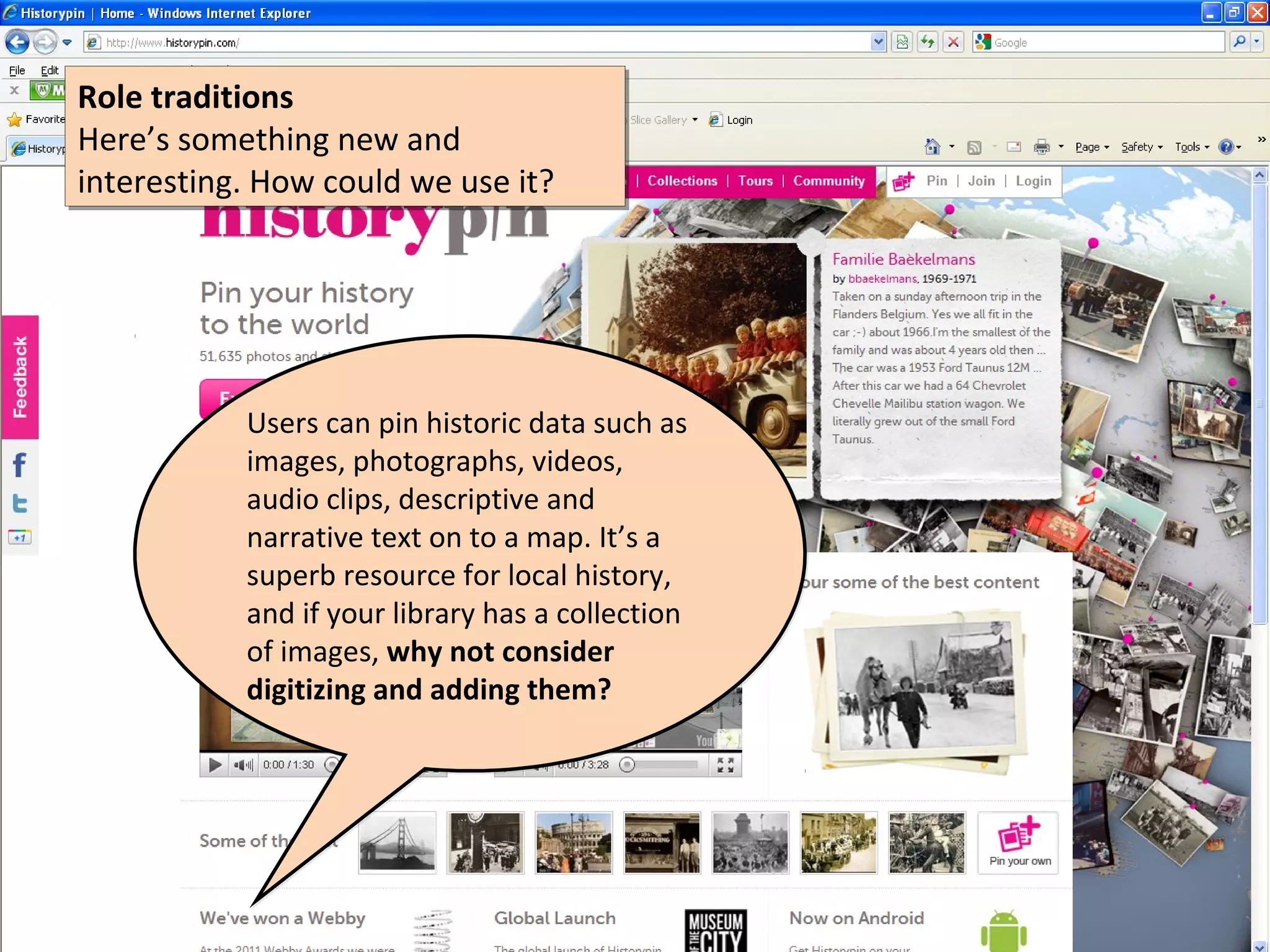 Role traditions
Role traditions
Here’s something new and
Here’s something new and
interesting. How could we use it?
interesting. How could we use it?




           Users can pin historic data such as
           images, photographs, videos,
           audio clips, descriptive and
           narrative text on to a map. It’s a
           superb resource for local history,
           and if your library has a collection
           of images, why not consider
           digitizing and adding them?
 