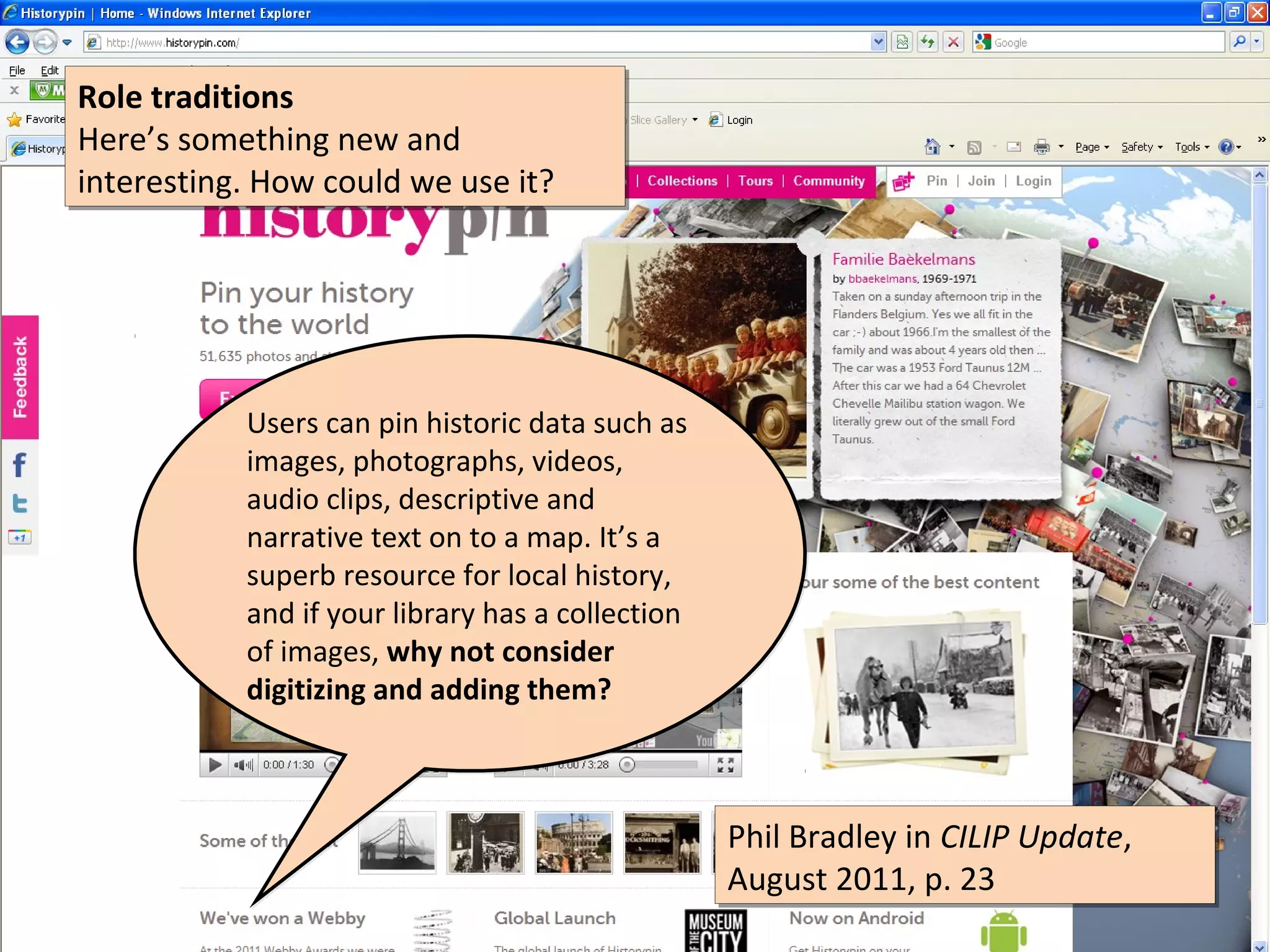 Role traditions
Role traditions
Here’s something new and
Here’s something new and
interesting. How could we use it?
interesting. How could we use it?




           Users can pin historic data such as
           images, photographs, videos,
           audio clips, descriptive and
           narrative text on to a map. It’s a
           superb resource for local history,
           and if your library has a collection
           of images, why not consider
           digitizing and adding them?



                                                  Phil Bradley in CILIP Update,
                                                  Phil Bradley in CILIP Update,
                                                  August 2011, p. 23
                                                  August 2011, p. 23
 