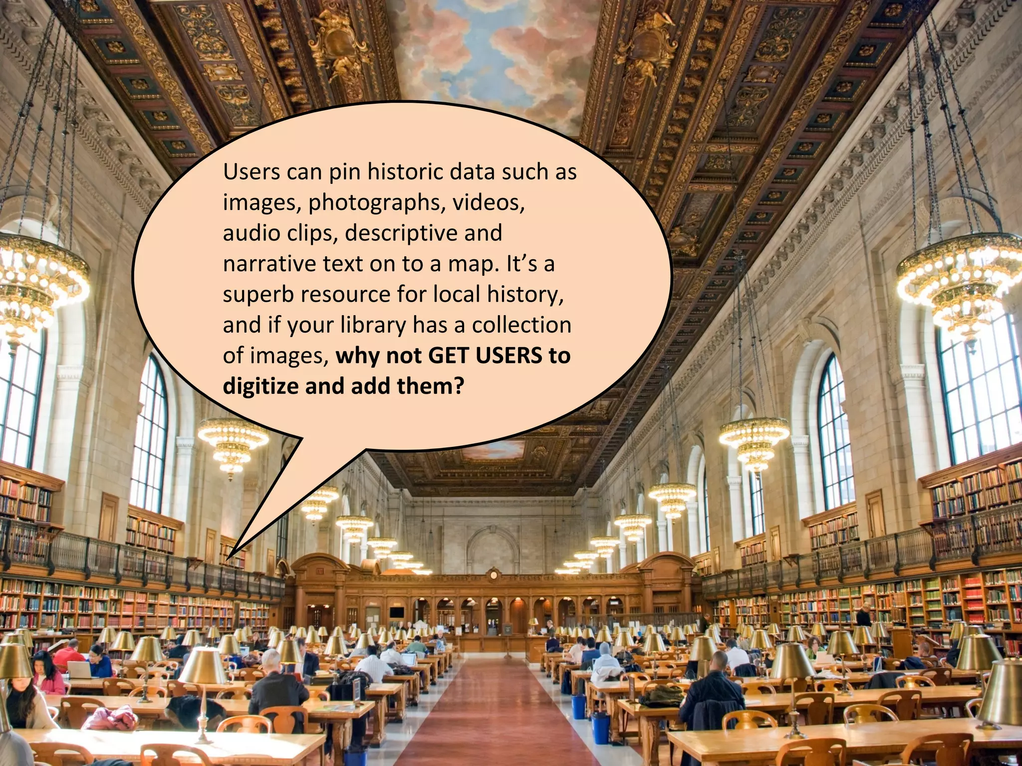 Users can pin historic data such as
images, photographs, videos,
audio clips, descriptive and
narrative text on to a map. It’s a
superb resource for local history,
and if your library has a collection
of images, why not GET USERS to
digitize and add them?
 