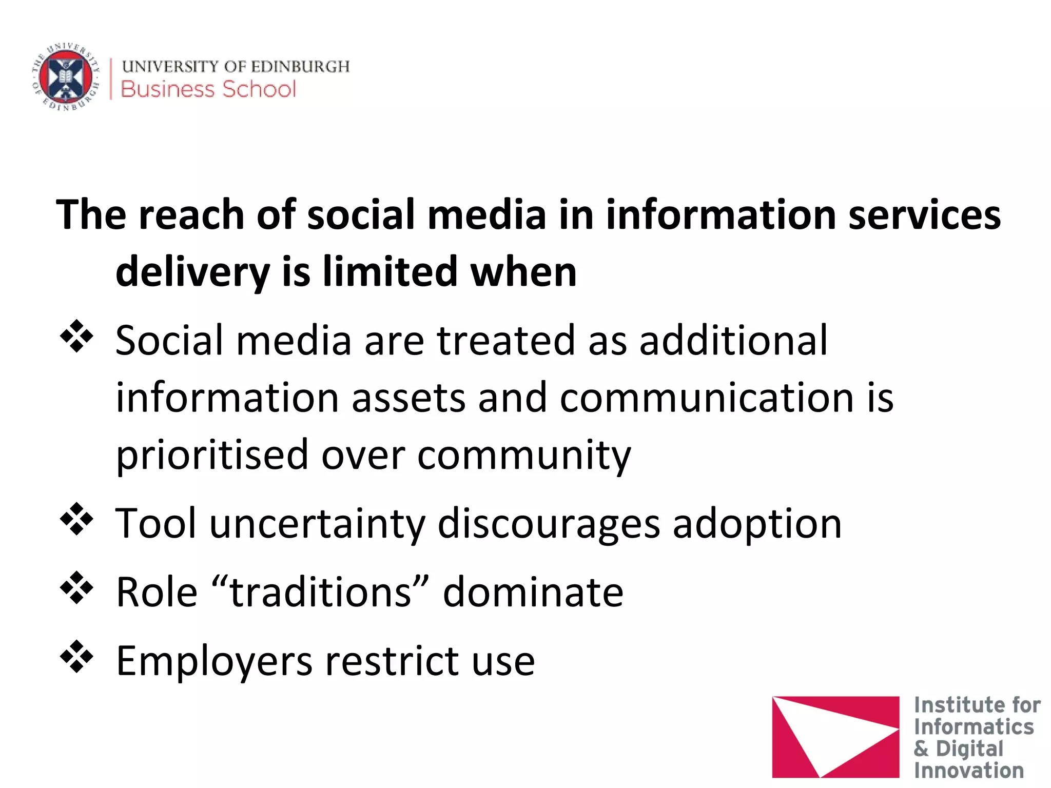 The reach of social media in information services
  delivery is limited when
 Social media are treated as additional
  information assets and communication is
  prioritised over community
 Tool uncertainty discourages adoption
 Role “traditions” dominate
 Employers restrict use
 