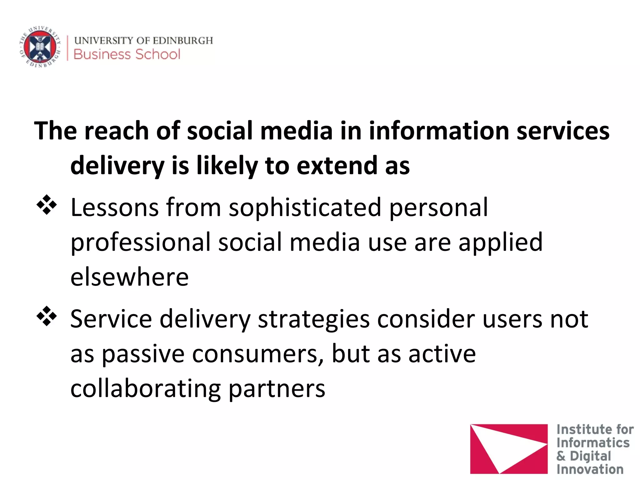 The reach of social media in information services
  delivery is likely to extend as
 Lessons from sophisticated personal
  professional social media use are applied
  elsewhere
 Service delivery strategies consider users not
  as passive consumers, but as active
  collaborating partners
 