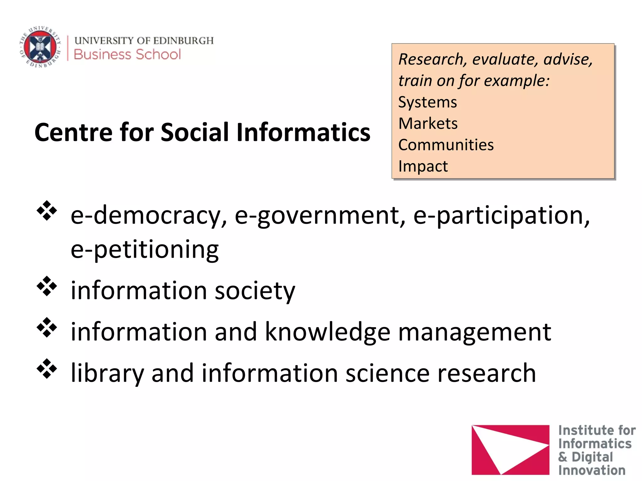 Research, evaluate, advise,
                                Research, evaluate, advise,
                                train on for example:
                                train on for example:
                                Systems
                                Systems
                                Markets
                                Markets
Centre for Social Informatics   Communities
                                Communities
                                Impact
                                Impact

 e-democracy, e-government, e-participation,
  e-petitioning
 information society
 information and knowledge management
 library and information science research
 