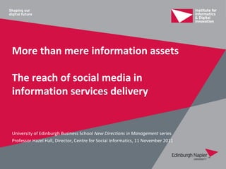 More than mere information assets

The reach of social media in
information services delivery


University of Edinburgh Business School New Directions in Management series
Professor Hazel Hall, Director, Centre for Social Informatics, 11 November 2011
 