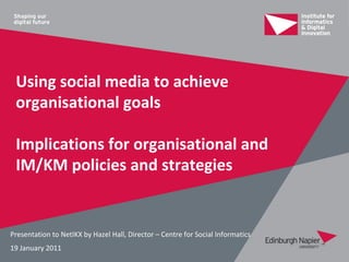 Using social media to achieve
 organisational goals

 Implications for organisational and
 IM/KM policies and strategies


Presentation to NetIKX by Hazel Hall, Director – Centre for Social Informatics
19 January 2011
 