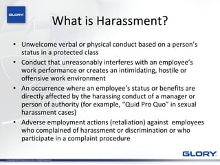 What is Harassment? Unwelcome verbal or physical conduct based on a person’s status in a protected class Conduct that unreasonably interferes with an employee’s work performance or creates an intimidating, hostile or offensive work environment An occurrence where an employee’s status or benefits are directly affected by the harassing conduct of a manager or person of authority (for example, “Quid Pro Quo” in sexual harassment cases) Adverse employment actions (retaliation) against  employees who complained of harassment or discrimination or who   participate in a complaint procedure 