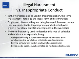 Illegal Harassment  vs. Inappropriate Conduct In the workplace and as used in this presentation, the term “harassment” refers to the illegal form of discrimination  Employees often say they are being harassed, however, when they are subjected to inappropriate conduct or behavior which is not illegal  but still unacceptable  in the workplace  The term frequently used to describe this type of behavior and conduct is workplace bullying: Workplace bullying is repeated mistreatment of one or more employees using humiliation, intimidation and denigration Bullying behavior can exist at any level of an organization Bullies can be superiors, subordinates, co-workers and colleagues 