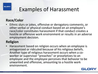 Examples of Harassment Race/Color Ethnic slurs or jokes, offensive or derogatory comments, or other verbal or physical conduct based on an employee’s race/color constitutes harassment if that conduct creates a hostile or offensive work environment or results in an adverse employment decision. Religion Harassment based on religion occurs when an employee is antagonized or ridiculed because of his religious beliefs.  Another type of religious harassment occurs when a co-worker or supervisor “preaches” or proselytizes to an employee and the employee perceives that behavior to be unwanted and offensive, amounting to a hostile work environment. 