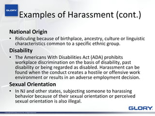 Examples of Harassment (cont.) National Origin  Ridiculing because of birthplace, ancestry, culture or linguistic characteristics common to a specific ethnic group.  Disability The Americans With Disabilities Act (ADA) prohibits workplace discrimination on the basis of disability, past disability or being regarded as disabled. Harassment can be found when the conduct creates a hostile or offensive work environment or results in an adverse employment decision. Sexual Orientation In NJ and other states, subjecting someone to harassing behavior because of their sexual orientation or perceived sexual orientation is also illegal. 