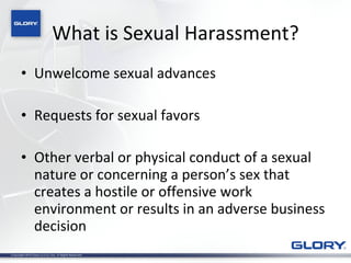 What is Sexual Harassment? Unwelcome sexual advances Requests for sexual favors Other verbal or physical conduct of a sexual nature or concerning a person’s sex that creates a hostile or offensive work environment or results in an adverse business decision 