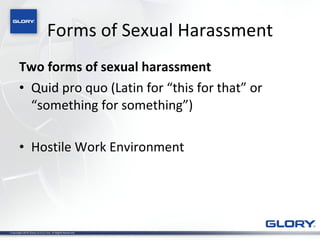 Forms of Sexual Harassment Two forms of sexual harassment Quid pro quo (Latin for “this for that” or “something for something”) Hostile Work Environment 