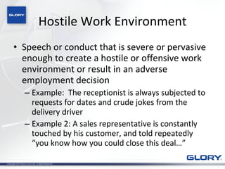 Hostile Work Environment Speech or conduct that is severe or pervasive enough to create a hostile or offensive work environment or result in an adverse employment decision Example:  The receptionist is always subjected to requests for dates and crude jokes from the delivery driver Example 2: A sales representative is constantly touched by his customer, and told repeatedly “you know how you could close this deal…” 