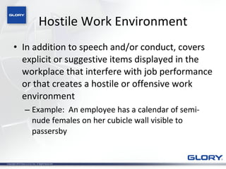 Hostile Work Environment In addition to speech and/or conduct, covers explicit or suggestive items displayed in the workplace that interfere with job performance or that creates a hostile or offensive work environment Example:  An employee has a calendar of semi-nude females on her cubicle wall visible to passersby 