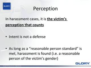Perception In harassment cases, it is  the victim’s  perception that counts Intent is not a defense As long as a “reasonable person standard” is met, harassment is found (i.e. a reasonable person of the victim’s gender) 