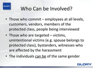Who Can be Involved? Those who commit – employees at all levels, customers, vendors, members of the  protected class, people being interviewed Those who are targeted – victims, unintentional victims (e.g. spouse belongs to protected class), bystanders, witnesses who are affected by the harassment The individuals  can be  of the same gender 