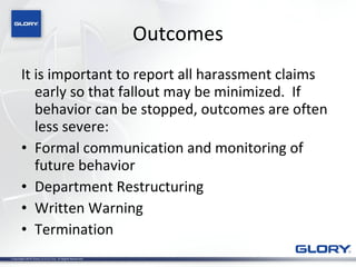Outcomes It is important to report all harassment claims early so that fallout may be minimized.  If behavior can be stopped, outcomes are often less severe: Formal communication and monitoring of future behavior Department Restructuring Written Warning Termination 