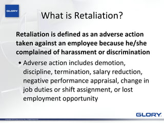 What is Retaliation? Retaliation is defined as an adverse action taken against an employee because he/she complained of harassment or discrimination Adverse action includes demotion, discipline, termination, salary reduction, negative performance appraisal, change in job duties or shift assignment, or lost employment opportunity 