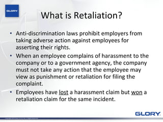 What is Retaliation? Anti-discrimination laws prohibit employers from taking adverse action against employees for asserting their rights. When an employee complains of harassment to the company or to a government agency, the company must not take any action that the employee may view as punishment or retaliation for filing the complaint. Employees have  lost  a harassment claim but  won  a retaliation claim for the same incident. 