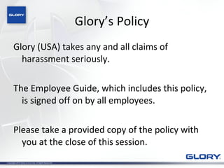 Glory’s Policy Glory (USA) takes any and all claims of harassment seriously. The Employee Guide, which includes this policy, is signed off on by all employees. Please take a provided copy of the policy with you at the close of this session. 