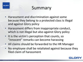 Summary Harassment and discrimination against some because they belong to a protected class is illegal and against Glory policy Harassment differs from inappropriate conduct, which is not illegal but also against Glory policy It is the victim’s perception that counts, so “innocent” remarks can become harassing All claims should be forwarded to the HR Manager No employee shall be retaliated against because they filed claim of harassment 