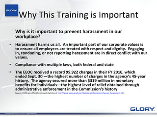 Why This Training is Important Why is it important to prevent harassment in our workplace?  Harassment harms us all.  An important part of our corporate values is to ensure all employees are treated with respect and dignity.  Engaging in, condoning, or not reporting harassment are in direct conflict with our values.   Compliance with multiple laws, both federal and state The EEOC received a record 99,922 charges in their FY 2010, which ended Sept. 30 —the highest number of charges in the agency’s 45-year history.  The agency secured more than $319 million in monetary benefits for individuals—the highest level of relief obtained through administrative enforcement in the Commission’s history   Source:  EEOC.gov officially released statistics at  http://www.eeoc.gov/eeoc/statistics/enforcement/sexual_harassment.cfm 