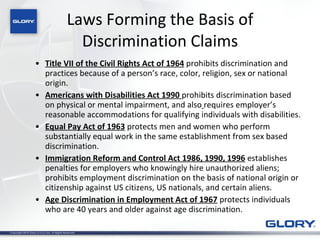 Laws Forming the Basis of Discrimination Claims Title VII of the Civil Rights Act of 1964  prohibits discrimination and practices because of a person’s race, color, religion, sex or national origin.  Americans with Disabilities Act 1990   prohibits discrimination based on physical or mental impairment, and also   requires employer’s reasonable accommodations for qualifying individuals with disabilities. Equal Pay Act of 1963  protects men and women who perform substantially equal work in the same establishment from sex based discrimination. Immigration Reform and Control Act 1986, 1990, 1996  establishes penalties for employers who knowingly hire unauthorized aliens; prohibits employment discrimination on the basis of national origin or citizenship against US citizens, US nationals, and certain aliens. Age Discrimination in Employment Act of 1967  protects individuals who are 40 years and older against age discrimination. 