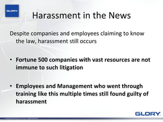 Harassment in the News Despite companies and employees claiming to know the law, harassment still occurs Fortune 500 companies with vast resources are not immune to such litigation Employees and Management who went through training like this multiple times still found guilty of harassment 