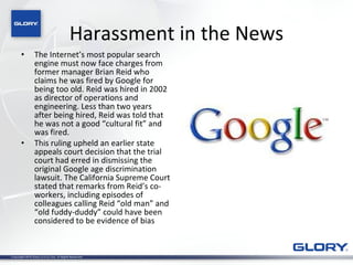 Harassment in the News The Internet’s most popular search engine must now face charges from former manager Brian Reid who claims he was fired by Google for being too old. Reid was hired in 2002 as director of operations and engineering. Less than two years after being hired, Reid was told that he was not a good “cultural fit” and was fired.  This ruling upheld an earlier state appeals court decision that the trial court had erred in dismissing the original Google age discrimination lawsuit. The California Supreme Court stated that remarks from Reid’s co-workers, including episodes of colleagues calling Reid “old man” and “old fuddy-duddy” could have been considered to be evidence of bias 