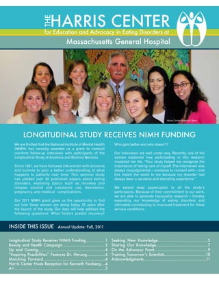 THE

Harris Center

for Education and Advocacy in Eating Disorders at

Massachusetts General Hospital

Harris Center Research Team

Longitudinal Study Receives NIMH Funding
We are thrilled that the National Institute of Mental Health
(NIMH) has recently awarded us a grant to conduct
one-time follow-up interviews with participants of the
Longitudinal Study of Anorexia and Bulimia Nervosa.
Since 1987, we have followed 246 women with anorexia
and bulimia to gain a better understanding of what
happens to patients over time. This seminal study
has yielded over 40 published papers about eating
disorders, exploring topics such as recovery and
relapse, alcohol and substance use, depression,
pregnancy, and medical complications.
Our 2011 NIMH grant gives us the opportunity to find
out how these women are doing today, 25 years after
the launch of the study. Our data will help address the
following questions: What factors predict recovery?

INSIDE THIS ISSUE

Who gets better and who doesn’t?
Our interviews are well under way. Recently, one of the
women explained how participating in this research
impacted her life. “Your study helped me recognize the
importance of taking care of myself. The interviewer was
always nonjudgmental – someone to connect with – and
this meant the world to me because my disorder had
always been a secretive and alienating experience.”
We extend deep appreciation to all the study’s
participants. Because of their commitment to our work,
we are able to generate top-quality research – thereby
expanding our knowledge of eating disorders and
ultimately contributing to improved treatment for these
serious conditions.

Annual Update: Fall, 2011

Longitudinal Study Receives NIMH Funding……....……1
Beauty and Health Campaign……………………...……. 2
Up and Coming.……………………………………….........4
“Inspiring Possibilities” Features Dr. Herzog…………...4
Marching Forward……………………………......………...4
Harris Center Hosts Reception for Kenneth Feinberg….4
A+……………………………………………………......…....5

Seeking New Knowledge……………………………....….5
Sharing Our Knowledge……………………………...…... 7
On the Advocacy Front……………………………….....…9
Training Tomorrow’s Scientists……………………….......10
Acknowledgments…………………………………….........11

 