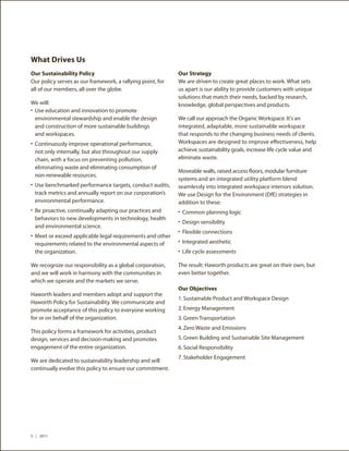 What Drives Us
Our Sustainability Policy                                   Our Strategy
Our policy serves as our framework, a rallying point, for   We are driven to create great places to work. What sets
all of our members, all over the globe.                     us apart is our ability to provide customers with unique
                                                            solutions that match their needs, backed by research,
We will:                                                    knowledge, global perspectives and products.
•	 Use education and innovation to promote
   environmental stewardship and enable the design          We call our approach the Organic Workspace. It's an
   and construction of more sustainable buildings           integrated, adaptable, more sustainable workspace
   and workspaces.                                          that responds to the changing business needs of clients.
•	 Continuously improve operational performance,            Workspaces are designed to improve effectiveness, help
 not only internally, but also throughout our supply        achieve sustainability goals, increase life cycle value and
 chain, with a focus on preventing pollution,               eliminate waste.
 eliminating waste and eliminating consumption of
                                                            Moveable walls, raised access floors, modular furniture
 non-renewable resources.
                                                            systems and an integrated utility platform blend
•	 Use benchmarked performance targets, conduct audits,     seamlessly into integrated workspace interiors solution.
 track metrics and annually report on our corporation’s     We use Design for the Environment (DfE) strategies in
 environmental performance.                                 addition to these:
•	 Be proactive, continually adapting our practices and     •	 Common planning logic
 behaviors to new developments in technology, health
                                                            •	 Design sensibility
 and environmental science.
                                                            •	 Flexible connections
•	 Meet or exceed applicable legal requirements and other
 requirements related to the environmental aspects of       •	 Integrated aesthetic
 the organization.                                          •	 Life cycle assessments

We recognize our responsibility as a global corporation,    The result: Haworth products are great on their own, but
and we will work in harmony with the communities in         even better together.
which we operate and the markets we serve.
                                                            Our Objectives
Haworth leaders and members adopt and support the
                                                            1.	Sustainable Product and Workspace Design
Haworth Policy for Sustainability. We communicate and
promote acceptance of this policy to everyone working       2.	Energy Management
for or on behalf of the organization.                       3.	Green Transportation
                                                            4.	Zero Waste and Emissions
This policy forms a framework for activities, product
design, services and decision-making and promotes           5.	Green Building and Sustainable Site Management
engagement of the entire organization.                      6.	Social Responsibility
                                                            7.	Stakeholder Engagement
We are dedicated to sustainability leadership and will
continually evolve this policy to ensure our commitment.




5 | 2011
 