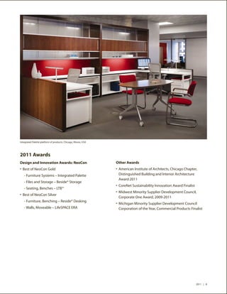 Integrated Palette platform of products, Chicago, Illinois, USA




2011 Awards
Design and Innovation Awards: NeoCon                              Other Awards
•	 Best of NeoCon Gold                                            •	 American Institute of Architects, Chicago Chapter,
	 - Furniture Systems – Integrated Palette                         Distinguished Building and Interior Architecture
                                                                   Award 2011
	 - Files and Storage – Beside® Storage
                                                                  •	 CoreNet Sustainability Innovation Award Finalist
	 - Seating, Benches – LTB™
                                                                  •	 Midwest Minority Supplier Development Council,
•	 Best of NeoCon Silver
                                                                   Corporate One Award, 2009-2011
	 - Furniture, Benching – Reside® Desking
                                                                  •	 Michigan Minority Supplier Development Council
	 - Walls, Moveable – LifeSPACE ERA                                Corporation of the Year, Commercial Products Finalist




                                                                                                                        2011 | 8
 