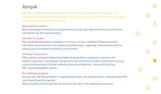 Aanpak
Een diverser personeelsbestand realiseren kost tijd. Om de bewustwording en het
doorvoeren van de diversiteit goed te laten verlopen zijn er verschillende acties die gaan
bijdragen aan een diverser Heijmans.
Bewustwording creëren:
Bewustwordingstrainingen op managementniveau, 4x per jaar bijeenkomsten van La Heijmans,
rolmodellen die diversiteit promoten

Verhogen % vrouwen:
Werving & selectieprocedure aanpassen (minimaal 1 vrouw in procedure & beargumentatie
over keuze), overeenkomsten met gespecialiseerde bureaus, rapportage diversiteit door directie,
enthousiast promotieteam (scholen & universiteiten)

Verhogen % topvrouwen:
HR-procedure aanpassen (externe kandidaten & groeischema aanpassen), contacten met
detacheringbureaus, talentenpool (programma voor ambitieuze vrouwen), boardroom-coaching ,
cross-mentoring (hipo’s), Female Leadership (Heijmans Academie), intervisie & coaching,
HR ➝ ambitiegesprekken voeren

Aantrekkelijke werkgever:
Invoeren van ‘Het Nieuwe Werken’, mogelijkheden bieden voor flexibel werken, onderzoek onder M/V
naar flexibel & parttime werken.
(Bovenstaande uiteraard wanneer de functie dit toe laat en met wederzijds vertrouwen)
 