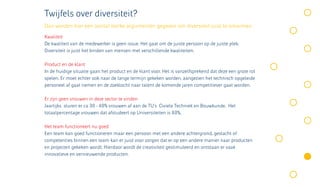Twijfels over diversiteit?
Dan worden hier een aantal sterke argumenten gegeven om diversiteit juist te omarmen.
Kwaliteit
De kwaliteit van de medewerker is geen issue. Het gaat om de juiste persoon op de juiste plek.
Diversiteit is juist het binden van mensen met verschillende kwaliteiten.

Product en de klant
In de huidige situatie gaan het product en de klant voor. Het is vanzelfsprekend dat deze een grote rol
spelen. Er moet echter ook naar de lange termijn gekeken worden, aangezien het technisch opgeleide
personeel af gaat nemen en de zoektocht naar talent de komende jaren competitiever gaat worden.

Er zijn geen vrouwen in deze sector te vinden
Jaarlijks sturen er ca 30 - 40% vrouwen af aan de TU’s Civiele Techniek en Bouwkunde. Het
totaalpercentage vrouwen dat afstudeert op Universiteiten is 60%.

Het team functioneert nu goed
Een team kan goed functioneren maar een persoon met een andere achtergrond, geslacht of
competenties binnen een team kan er juist voor zorgen dat er op een andere manier naar producten
en projecten gekeken wordt. Hierdoor wordt de creativiteit gestimuleerd en ontstaan er vaak
innovatieve en vernieuwende producten.
 
