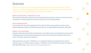 Diversiteit
Heijmans wil over 5 jaar het toonaangevende bouwbedrijf van Nederland zijn. Op het
gebied van kwaliteit, duurzaamheid en winstgevendheid. Diversiteit kan op verschillende
manieren een belangrijke bijdrage aan deze ambitie leveren.

Andere achtergronden, competenties en visies
De creativiteit wordt gestimuleerd door een verscheidenheid aan kennis, visies en inzichten. Dit levert
creatieve en innovatie producten op waarmee Heijmans zich kan onderscheiden.

Groter arbeidspotentieel
In de toekomst zal het aantal opgeleide technici afnemen. Door onze aandacht te richten op een
bredere doelgroep (studie en achtergrond) wordt de kans om topkandidaten te bereiken veel groter.

Midden in de maatschappij
Heijmans heeft veel verschillende soorten klanten. Van ziekenhuizen, woningcorporaties, particulieren
tot Rijkswaterstaat. Een divers personeelsbestand zorgt ervoor dat Heijmans weet wat deze klanten
willen en de klant optimaal kan bedienen.

Daarnaast leveren vrouwen in het Bestuur en in topposities geld op en zorgt diversiteit voor een
positief imago. De correlatie tussen vrouwen in het Bestuur en het rendement op eigen vermogen is
gemiddeld 23% hoger. (Catalyst, 2004, 2007; McKinsey ‘WomenMatter II & III’)
 