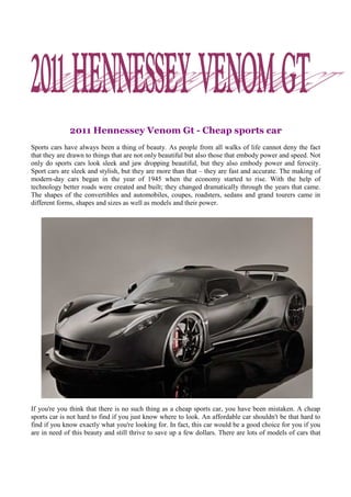 2011 Hennessey Venom Gt - Cheap sports car
Sports cars have always been a thing of beauty. As people from all walks of life cannot deny the fact
that they are drawn to things that are not only beautiful but also those that embody power and speed. Not
only do sports cars look sleek and jaw dropping beautiful, but they also embody power and ferocity.
Sport cars are sleek and stylish, but they are more than that – they are fast and accurate. The making of
modern-day cars began in the year of 1945 when the economy started to rise. With the help of
technology better roads were created and built; they changed dramatically through the years that came.
The shapes of the convertibles and automobiles, coupes, roadsters, sedans and grand tourers came in
different forms, shapes and sizes as well as models and their power.




If you're you think that there is no such thing as a cheap sports car, you have been mistaken. A cheap
sports car is not hard to find if you just know where to look. An affordable car shouldn't be that hard to
find if you know exactly what you're looking for. In fact, this car would be a good choice for you if you
are in need of this beauty and still thrive to save up a few dollars. There are lots of models of cars that
 