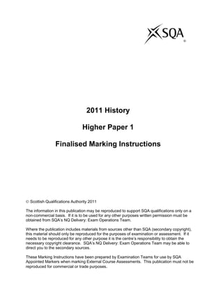 ©
2011 History
Higher Paper 1
Finalised Marking Instructions
Scottish Qualifications Authority 2011
The information in this publication may be reproduced to support SQA qualifications only on a
non-commercial basis. If it is to be used for any other purposes written permission must be
obtained from SQA‟s NQ Delivery: Exam Operations Team.
Where the publication includes materials from sources other than SQA (secondary copyright),
this material should only be reproduced for the purposes of examination or assessment. If it
needs to be reproduced for any other purpose it is the centre‟s responsibility to obtain the
necessary copyright clearance. SQA‟s NQ Delivery: Exam Operations Team may be able to
direct you to the secondary sources.
These Marking Instructions have been prepared by Examination Teams for use by SQA
Appointed Markers when marking External Course Assessments. This publication must not be
reproduced for commercial or trade purposes.
 