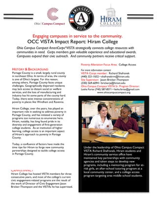 Engaging campuses in service to the community.
              OCC VISTA Impact Report: Hiram College
                                                  	
  
       Ohio Campus Compact AmeriCorps*VISTA strategically connects college resources with
       communities in need. Corps members gain valuable experience and educational awards.
       Campuses expand their civic outreach. And community partners receive critical support.
       	
  
                                                       Poverty Alleviation Focus Area: College Access
HISTORY & BACKGROUND                                   For more information contact:
Portage County is a small, largely rural county        VISTA Corps member: Richard Shafranek
in northeast Ohio. In terms of area, the county        (440) 321-1652 • shafranekrm@hiram.edu
is one of Ohio’s largest. For this reason,             Site Supervisor: Jason Bricker-Thompson
among others, Portage County faces unique              (330) 569-6094 • brickerja@hiram.edu
challenges. Geographically dispersed residents         Ohio Campus Compact VISTA Sr. Program Director:
may lack access to distant social or welfare           Lesha Farias (740) 587-8571 • lesha.farias@gmail.com
services, and the loss of manufacturing and                           www.ohiocampuscompact.org
industry has hit some parts of the county hard.        	
  
Today, there exist intense concentrations of
poverty in places like Windham and Ravenna.

Hiram College, over the years, has played an
important role in seeking to address poverty in
Portage County, and has initiated a variety of
programs too numerous to enumerate here.                                                                       	
  
Hiram, notably, has long found pride in its
diversity and engagement of first-generation
college students. As an institution of higher
learning, college access is an important aspect
of Hiram’s approach to poverty in Portage
County.

Today, a confluence of factors have made the
time ripe for Hiram to forge new community                    Under the leadership of Ohio Campus Compact
partnerships designed to tackle college access                VISTA Richard Shafranek, Hiram students and
in Portage County.                                            Hiram’s community service office have
                                                              maintained key partnerships with community
                                                              agencies and taken steps to develop new
	
                                                            programs, including a mentoring program for at-
                                                              risk girls, an after-school tutoring program at a
CAMPUS IMPACT                                                 local community center, and a college access
Hiram College has hosted VISTA members for three
consecutive years, and most of the college’s current          program targeting area middle school students. 	
  
civic engagement-related programs are the result of
the work of Director of Civic Engagement Jason
Bricker-Thompson and the VISTAs he has supervised.
 