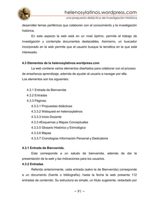 helenosylatinos.wordpress.com
una propuesta didáctica de investigación histórica
~ 91 ~
desarrollar temas periféricos que colaboren con el conocimiento y la investigación
histórica.
En este aspecto la web está en un nivel óptimo, permite el trabajo de
investigación y contempla documentos destacables. Asimismo, un buscador
incorporado en la web permite que el usuario busque la temática en la que está
interesado.
4.3 Elementos de la helenosylatinos.wordpress.com
La web contiene varios elementos diseñados para colaborar con el proceso
de enseñanza aprendizaje, además de ayudar al usuario a navegar por ella.
Los elementos son los siguientes:
4.3.1 Entrada de Bienvenida
4.3.2 Entradas
4.3.3 Páginas:
4.3.3.1 Propuestas didácticas
4.3.3.2 Webquest en helenosylatinos
4.3.3.3 Inicio Docente
4.3.3.4Esquemas y Mapas Conceptuales
4.3.3.5 Glosario Histórico y Etimológico
4.3.3.6 Mapas
4.3.3.7 Cronologías Información Personal y Dedicatoria
4.3.1 Entrada de Bienvenida.
Esta corresponde a un saludo de bienvenida, además de dar la
presentación de la web y las indicaciones para los usuarios.
4.3.2 Entradas
Referido anteriormente, cada entrada (salvo la de Bienvenida) corresponde
a un documento (fuente o bibliografía), hasta la fecha la web presenta 112
entradas de contenido. Su estructura es simple, un título sugerente, redactado por
 