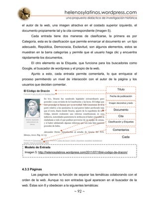 helenosylatinos.wordpress.com
una propuesta didáctica de investigación histórica
~ 92 ~
el autor de la web, una imagen atractiva en el costado superior izquierdo, el
documento propiamente tal y la cita correspondiente (Imagen 5).
Cada entrada tiene dos maneras de clasificarse, la primera es por
Categoría, esta es la clasificación que permite enmarcar al documento en un tipo
adecuado, República, Democracia, Esclavitud, son algunos elementos, estos se
muestran en la barra categorías y permite que el usuario haga clic y encuentra
rápidamente los documentos.
El otro elemento es la Etiqueta, que funciona para los buscadores como
Google, el buscador de wordpress y el propio de la web.
Ajunto a esto, cada entrada permite comentarla, lo que enriquece el
proceso permitiendo un nivel de interacción con el autor de la página y los
usuarios que decidan comentar.
Cada
4.3.3 Páginas
Las paginas tienen la función de separar las temáticas colaborando con el
orden de la web. Aunque no son entradas igual aparecen en el buscador de la
web. Éstas son 8 y obedecen a la siguientes temáticas:
Modelo de Entrada
Imagen 5: http://helenosylatinos.wordpress.com/2011/07/18/el-codigo-de-dracon/
Título
Cita
Imagen decorativa y texto
Fecha de publicación
Documento
Clasificación y Etiquetas
Comentarios
 