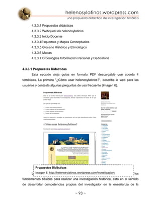 helenosylatinos.wordpress.com
una propuesta didáctica de investigación histórica
~ 93 ~
4.3.3.1 Propuestas didácticas
4.3.3.2 Webquest en helenosylatinos
4.3.3.3 Inicio Docente
4.3.3.4Esquemas y Mapas Conceptuales
4.3.3.5 Glosario Histórico y Etimológico
4.3.3.6 Mapas
4.3.3.7 Cronologías Información Personal y Dedicatoria
4.3.3.1 Propuestas Didácticas
Esta sección aloja guías en formato PDF descargable que aborda 4
temáticas. La primera "¿Cómo usar helenosylatinos?", describe la web para los
usuarios y contesta algunas preguntas de uso frecuente (Imagen 6).
La segunda guía "¿Cómo realizar una investigación?", describe los
fundamentos básicos para realizar una investigación histórica, esto en el sentido
de desarrollar competencias propias del investigador en la enseñanza de la
Propuestas Didácticas
Imagen 6: http://helenosylatinos.wordpress.com/investigacion/
 