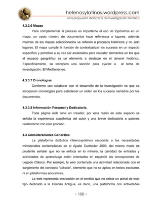 helenosylatinos.wordpress.com
una propuesta didáctica de investigación histórica
~ 100 ~
4.3.3.6 Mapas
Para complementar el proceso es importante el uso de topónimos en un
mapa, un vasto número de documentos hace referencia a lugares, además
muchos de los mapas seleccionados se refieren a procesos históricos y no solo
lugares. El mapa cumple la función de contextualizar los sucesos en un espacio
específico y permiten a su vez ser analizados para rescatar elementos en los que
el espacio geográfico es un elemento a destacar en el devenir histórico.
Específicamente, se incorporó una sección para ayudar a al tema de
investigación: El Mediterráneo.
4.3.3.7 Cronologías
Conforme con colaborar con el desarrollo de la investigación es que se
incorporan cronologías para establecer un orden en los sucesos narrados por los
documentos.
4.3.3.8 Información Personal y Dedicatoria.
Toda página web tiene un creador, por esta razón en este espacio se
señala la experiencia académica del autor y una breve dedicatoria a quienes
colaboraron con este proceso.
4.4 Consideraciones Generales
La plataforma didáctica Helenosylatinos responde a las necesidades
ministeriales contempladas en el Ajuste Curricular 2009, del mismo modo es
prudente señalar que no se enfoca en lo mínimo, la cantidad de entradas y
actividades de aprendizaje están orientadas en expandir las concepciones de
Legado Clásico. Por ejemplo, la web contempla una actividad relacionada con el
surgimiento del concepto "clásico", elemento que no se aplica en textos escolares
ni en plataformas educativas.
La web representa innovación en el sentido que no existe un portal de este
tipo dedicado a la Historia Antigua, es decir, una plataforma con actividades
 