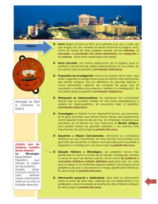 Título de la
página
2
Inicio: llegar al inicio es fácil, es lo primero que vez y cada vez
que hagas clic ahí, volverás al saludo inicial de la página. Acá,
como en todas las otras páginas podrás ver las entradas, el
buscador, la suscripción de correo electrónico, las categorías y
los enlaces. Estas están explicadas más abajo.
Inicio Docente: una breve explicación de la página para tu
profesor y las formas de utilizar helenosylatinos en sus clases. Se
encuentra bajo la pestaña: Actividades Didácticas.
Propuestas de Investigación: este es el corazón de la web, aquí
están sugeridas investigaciones para los temas más importantes
del Mundo Antiguo. Son en definitiva, los grandes tópicos y
cómo abordarlos, además de contener las guías que te
ayudarán a analizar documentos y realizar tu investigación. Se
encuentra bajo la pestaña: Actividades Didácticas.
Webquests en helenosylatinos: las webquest son actividades
breves que se pueden realizar en dos horas pedagógicas a
realizar en helenosylatinos. Se encuentra bajo la pestaña:
Actividades Didácticas.
Cronologías: la historia no son solamente fechas, son procesos,
es el gran recorrido que hemos hecho desde que aparecimos
como especie hasta el día de hoy. Sin embargo, tenemos que
ubicarnos en el tiempo en que transcurre el Mundo Antiguo.
Acá podrás revisar los grandes periodos y los eventos más
importantes. Se ubica bajo la pestaña Recursos.
Esquemas y Mapas Conceptuales: relacionar los conceptos
históricos es muy importante, en esta sección encontrarás una
gran lista de esquemas y mapas conceptuales para ayudarte a
organizar tu investigación. Se ubica bajo la pestaña Recursos.
Glosario Histórico y Etimológico: las palabras nunca han
significado lo mismo a través de la historia, el lenguaje cambia
a veces sin que nos demos cuenta. Así es como las palabras y
conceptos históricos estarán definidas acá para que -en caso
que no sepas o no entiendas alguna palabra- las busques sin el
problema de que tu diccionario no tengo significados históricos.
Se ubica bajo la pestaña Recursos.
Información personal y dedicatoria: Aquí está la información
sobre el autor de esta web, además de una dedicatoria a sus
profesores y alumnos desde la enseñanza de la Historia Antigua.
Se ubica bajo la pestaña Recursos.
¿Sabías que las
palabras también
tienen historia?
La Etimología:
Especialidad
lingüística que
estudia el origen
de las palabras.
Puedes visitar:
etimologías.dechile.net
para obtener
mayor información
(está en los links al
costado derecho)
Navegar es fácil
si conoces tu
barco
Páginas
 