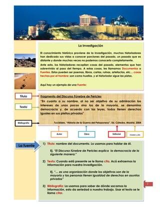 Título de la
página
2
La Investigación
El conocimiento histórico proviene de la investigación, muchos historiadores
han dedicado sus vidas a conocer porciones del pasado, un pasado que es
distante y donde muchas veces no podemos conocerlo completamente.
Ante esto, los historiadores recopilan cosas del pasado, elementos que han
sobrevivido al paso del tiempo. A estas cosas, les llamamos Documentos o
Fuentes. Estos pueden ser poemas, libros, cartas, ruinas, artefactos, etc… cosas
hechas por el hombre: son como huellas, y el historiador sigue las pistas.
Aquí hay un ejemplo de una Fuente:
Fragmento del Discurso Fúnebre de Pericles
“En cuanto a su nombre, al no ser objetivo de su admiración los
intereses de unos pocos sino los de la mayoría, se denomina
democracia y, de acuerdo con las leyes, todos tienen derechos
iguales en sus pleitos privados”
Tucídides, “Historia de la Guerra del Peloponeso”. Ed. Cátedra. Madrid, 2004
Título
Texto
Bibliografía
Autor Obra Editorial Ciudad y año
1) Título: nombre del documento. Lo usamos para hablar de él.
Ej. “El Discurso fúnebre de Pericles explica la democracia de la
siguiente manera:”
2) Texto: Cuando está presente se le llama cita. Acá extraemos la
información para nuestra investigación.
Ej. “… es una organización donde los objetivos son de la
mayoría y las personas tienen igualdad de derechos en asuntos
privados”
3) Bibliografía: La usamos para saber de dónde sacamos la
información, esto da seriedad a nuestro trabajo. Usar el texto se le
llama citar.
La fuente
 