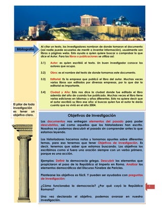 Título de la
página
3
Al citar un texto, los investigadores nombran de donde tomaron el documento
(así nadie puede acusarlos de mentir o inventar información), usualmente son
libros o páginas webs. Esto ayuda a quien quiere buscar o comprobar lo que
dice el Autor. Para los libros o publicaciones se utiliza así:
3.1) Autor: es quien escribió el texto. Un buen investigador conoce los
autores que ocupa.
3.2) Obra: es el nombre del texto de donde tomamos este documento.
3.3) Editorial: Es la empresa que publicó el libro del autor. Muchas veces
varios libros son editados por diversas empresas, por lo que dar la
editorial es importante.
3.4) Ciudad y Año: Esto nos dice la ciudad donde fue editado el libro
además del año de cuando fue publicado. Muchas veces el libro tiene
varias ediciones en idiomas y años diferentes. Esto no quiere decir que
el autor escribió su libro ese año: si buscas quien fue el autor te darás
cuenta que no vivió en el año 2004.
Objetivos de Investigación
Los documentos nos entregan elementos del pasado para poder
descubrirlos, así como aquellos que los historiadores han escrito.
Nosotros no podemos descubrir el pasado sin comprender antes lo que
estamos leyendo.
Los historiadores hacemos notas y tomamos apuntes sobre diferentes
temas, para eso tenemos que tener Objetivos de investigación. Es
decir, tenemos que saber que estamos buscando. Los objetivos los
escribimos como si fuera una oración siempre con un verbo primero,
porque es una acción.
Ejemplos: Definir la democracia griega. Descubrir los elementos que
propiciaron el paso de la República al Imperio en Roma. Analizar los
elementos democráticos del Discurso Fúnebre de Pericles.
Plantearse los objetivos es fácil. Y pueden ser ayudados con preguntas
de investigación:
¿Cómo funcionaba la democracia? ¿Por qué cayó la República
Romana?
Una vez declarado el objetivo, podemos avanzar en nuestra
investigación.
Bibliografía
El pilar de toda
investigación
es tener un
objetivo claro.
 