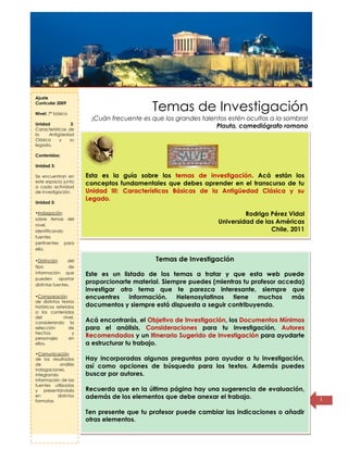 Título de la
página
1
Temas de Investigación
¡Cuán frecuente es que los grandes talentos estén ocultos a la sombra!
Plauto, comediógrafo romano
Esta es la guía sobre los temas de investigación. Acá están los
conceptos fundamentales que debes aprender en el transcurso de tu
Unidad III: Características Básicas de la Antigüedad Clásica y su
Legado.
Rodrigo Pérez Vidal
Universidad de las Américas
Chile, 2011
Temas de Investigación
Este es un listado de los temas a tratar y que esta web puede
proporcionarte material. Siempre puedes (mientras tu profesor acceda)
investigar otro tema que te parezca interesante, siempre que
encuentres información. Helenosylatinos tiene muchos más
documentos y siempre está dispuesta a seguir contribuyendo.
Acá encontrarás, el Objetivo de Investigación, los Documentos Mínimos
para el análisis, Consideraciones para tu investigación, Autores
Recomendados y un Itinerario Sugerido de Investigación para ayudarte
a estructurar tu trabajo.
Hay incorporadas algunas preguntas para ayudar a tu investigación,
así como opciones de búsqueda para los textos. Además puedes
buscar por autores.
Recuerda que en la última página hay una sugerencia de evaluación,
además de los elementos que debe anexar el trabajo.
Ten presente que tu profesor puede cambiar las indicaciones o añadir
otras elementos.
Ajuste
Curricular 2009
Nivel: 7° básico
Unidad 3:
Características de
la Antigüedad
Clásica y su
legado.
Contenidos:
Unidad 3:
Se encuentran en
este espacio junto
a cada actividad
de investigación.
Unidad 5:
•Indagación
sobre temas del
nivel,
identificando
fuentes
pertinentes para
ello.
•Distinción del
tipo de
información que
pueden aportar
distintas fuentes.
•Comparación
de distintos textos
históricos referidos
a los contenidos
del nivel,
considerando la
selección de
hechos y
personajes en
ellos.
•Comunicación
de los resultados
de análisis
indagaciones,
integrando
información de las
fuentes utilizadas
y presentándola
en distintos
formatos
 